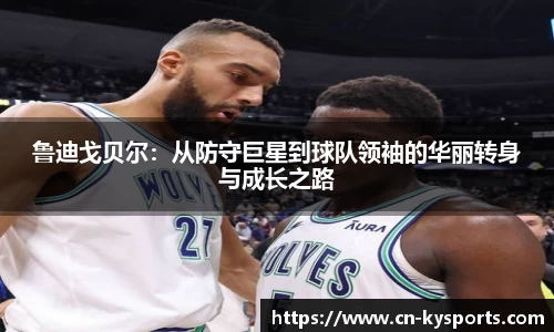 鲁迪戈贝尔：从防守巨星到球队领袖的华丽转身与成长之路